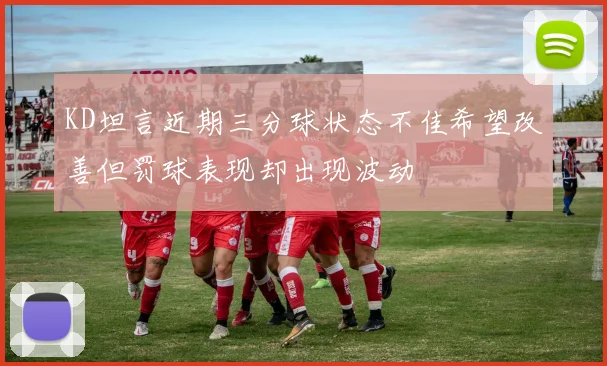 KD坦言近期三分球状态不佳希望改善但罚球表现却出现波动