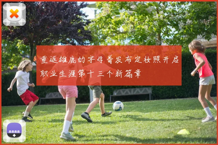 重返雄鹿的字母哥发布定妆照开启职业生涯第十三个新篇章