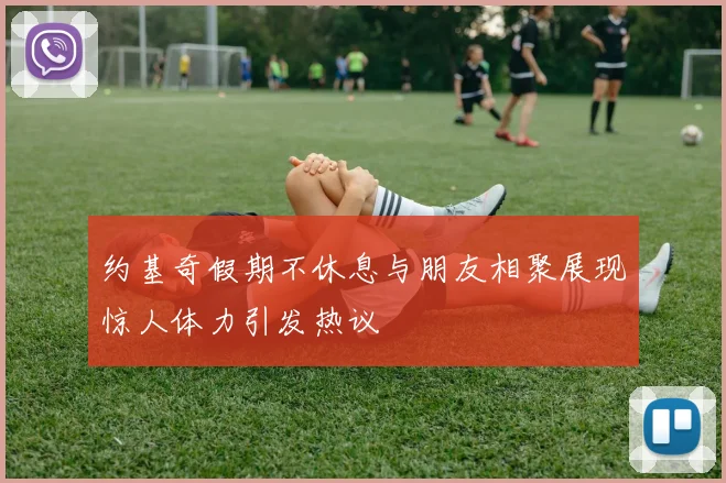 约基奇假期不休息与朋友相聚展现惊人体力引发热议
