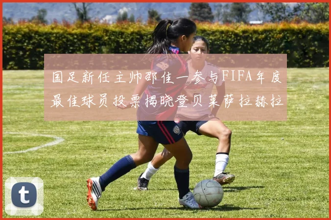 国足新任主帅邵佳一参与FIFA年度最佳球员投票揭晓登贝莱萨拉赫拉菲尼亚竞争激烈