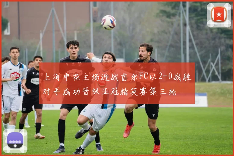 上海申花主场迎战首尔FC以2-0战胜对手成功晋级亚冠精英赛第三轮