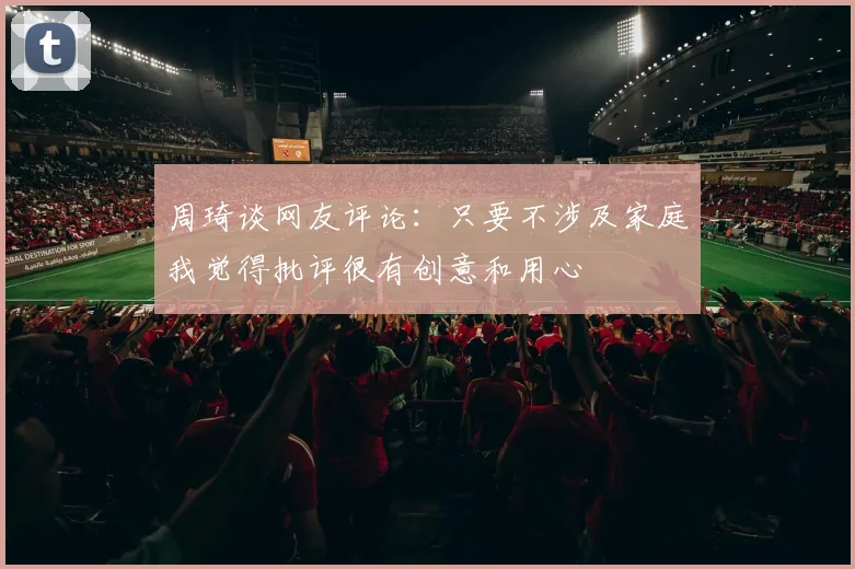 周琦谈网友评论：只要不涉及家庭我觉得批评很有创意和用心