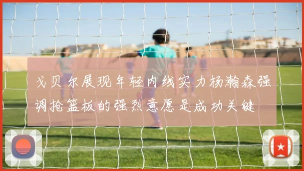 戈贝尔展现年轻内线实力杨瀚森强调抢篮板的强烈意愿是成功关键