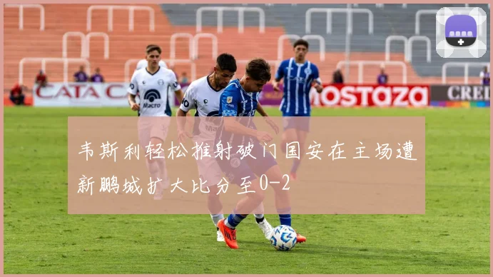 韦斯利轻松推射破门国安在主场遭新鹏城扩大比分至0-2