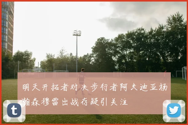 明天开拓者对决步行者阿夫迪亚杨瀚森穆雷出战存疑引关注