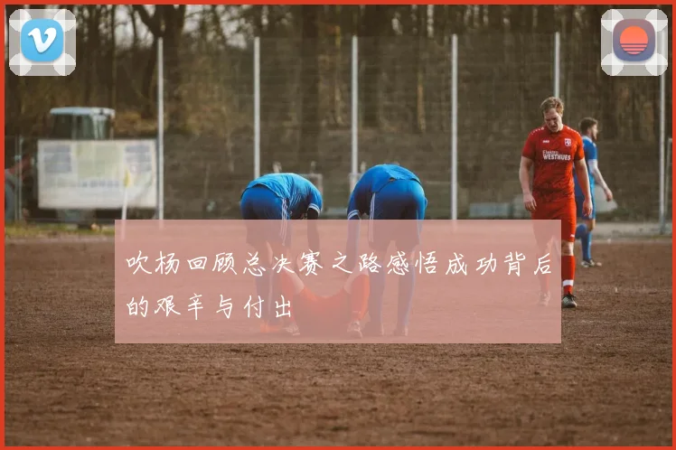 吹杨回顾总决赛之路感悟成功背后的艰辛与付出