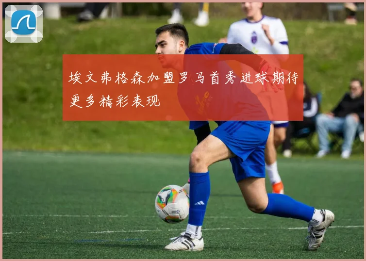 埃文弗格森加盟罗马首秀进球期待更多精彩表现