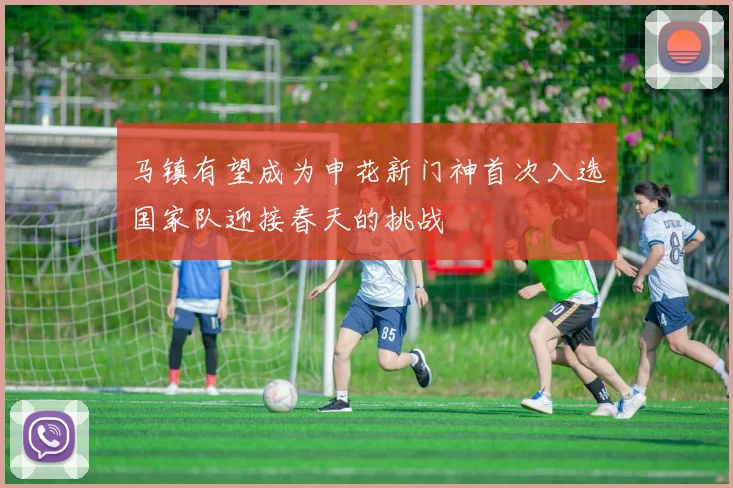 马镇有望成为申花新门神首次入选国家队迎接春天的挑战