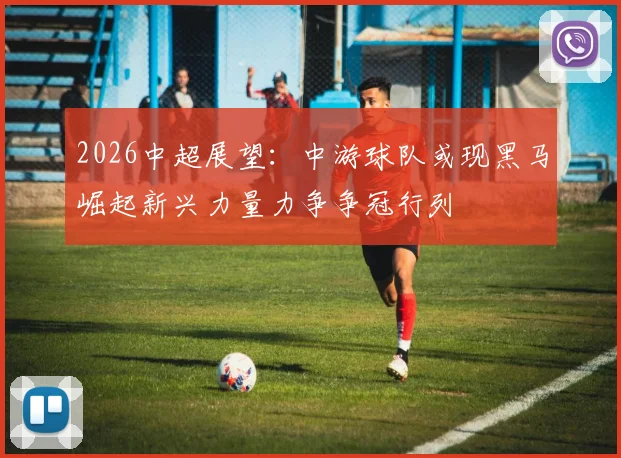 2026中超展望：中游球队或现黑马崛起新兴力量力争争冠行列