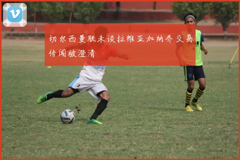 切尔西曼联未谈拉维亚加纳乔交易传闻被澄清