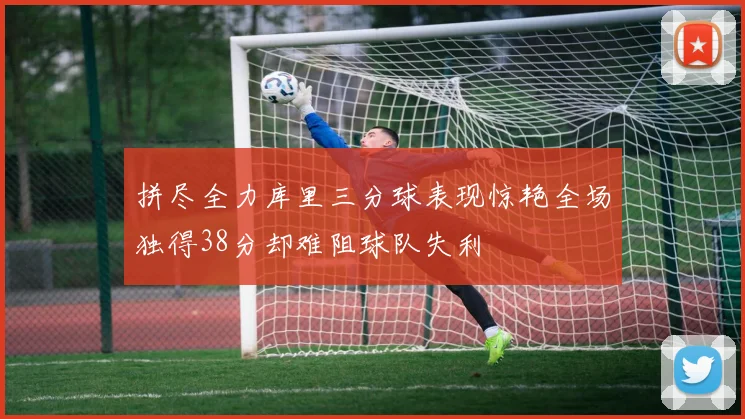 拼尽全力库里三分球表现惊艳全场独得38分却难阻球队失利