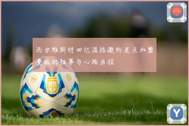 西尔维斯特回忆温格邀约差点加盟曼城的往事与心路历程