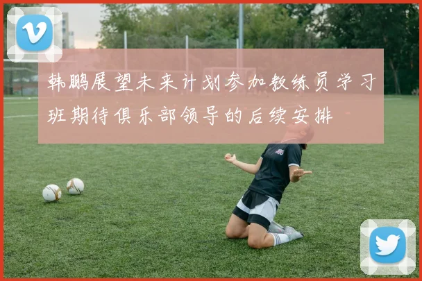 韩鹏展望未来计划参加教练员学习班期待俱乐部领导的后续安排
