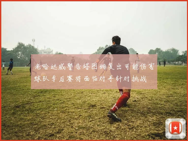 老哈达威警告塔图姆复出可能伤害球队季后赛将面临对手针对挑战