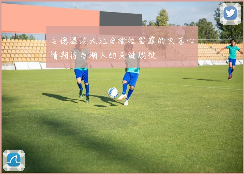 古德温谈大比分输给雷霆的失落心情期待与湖人的关键战役