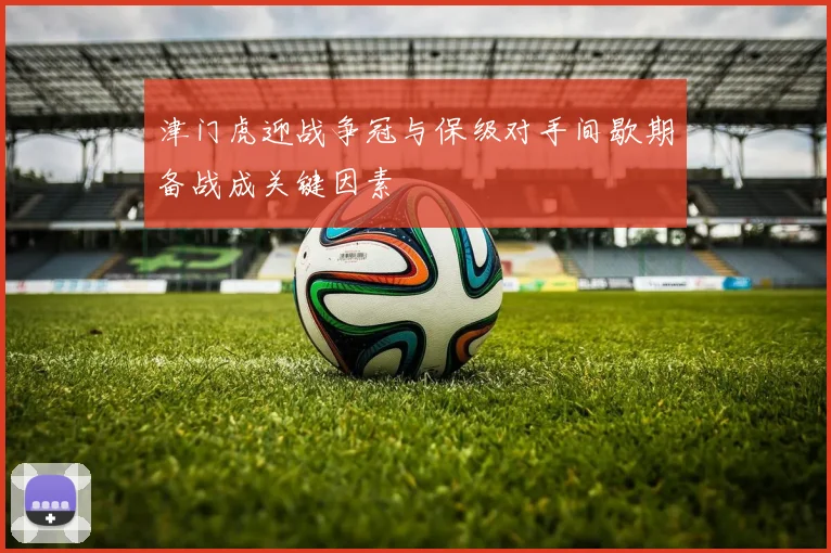 津门虎迎战争冠与保级对手间歇期备战成关键因素
