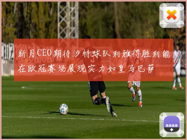 新月CEO期待沙特球队利雅得胜利能在欧冠赛场展现实力如皇马巴萨