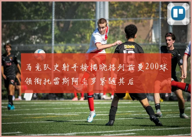 马竞队史射手榜揭晓格列兹曼200球领衔托雷斯阿圭罗紧随其后