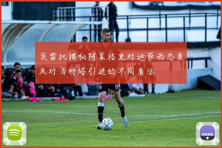 莫雷托揭秘阿莱格里对迪萨西态度及对马特塔引进的不同看法