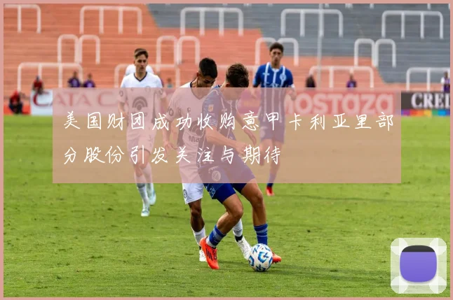 美国财团成功收购意甲卡利亚里部分股份引发关注与期待