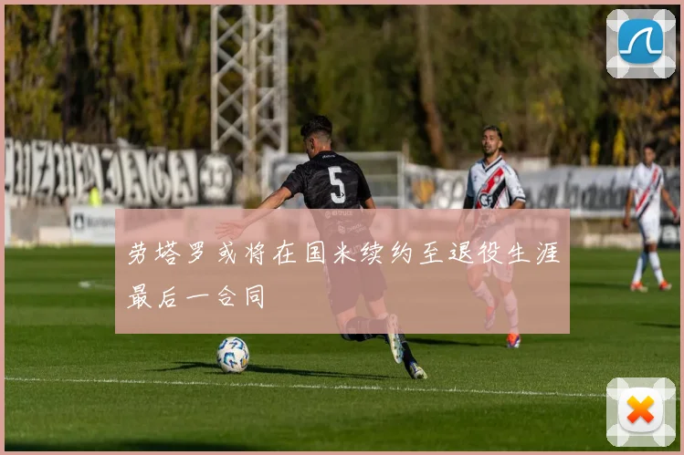 劳塔罗或将在国米续约至退役生涯最后一合同